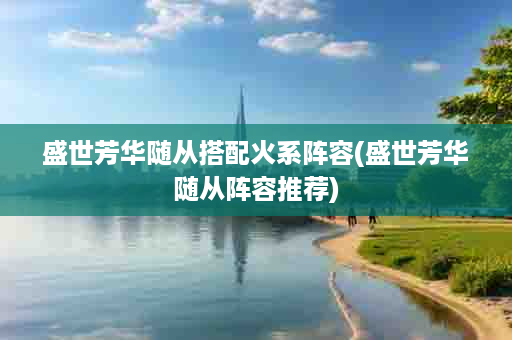 盛世芳华随从搭配火系阵容(盛世芳华随从阵容推荐)
