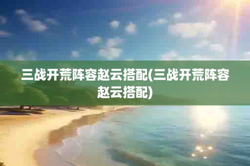三战开荒阵容赵云搭配(三战开荒阵容赵云搭配)