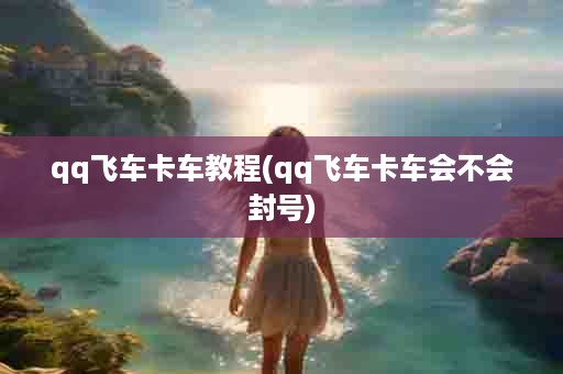 qq飞车卡车教程(qq飞车卡车会不会封号)