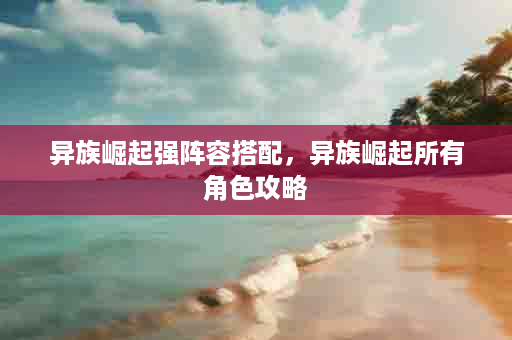 异族崛起强阵容搭配，异族崛起所有角色攻略