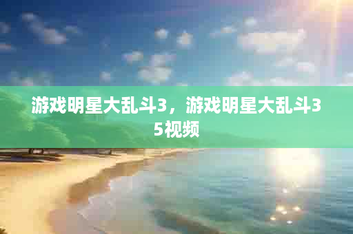 游戏明星大乱斗3，游戏明星大乱斗35视频