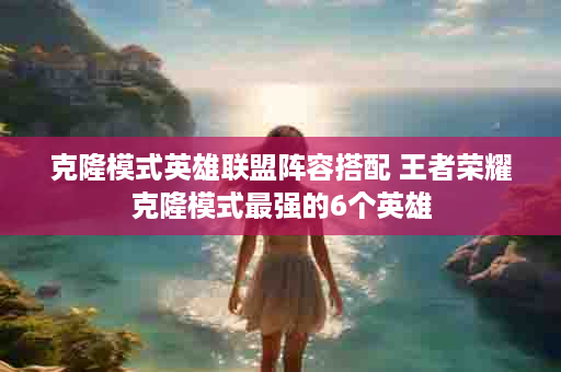 克隆模式英雄联盟阵容搭配 王者荣耀克隆模式最强的6个英雄