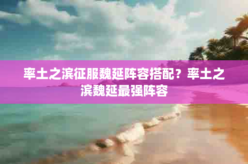 率土之滨征服魏延阵容搭配？率土之滨魏延最强阵容