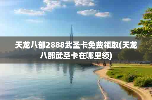天龙八部2888武圣卡免费领取(天龙八部武圣卡在哪里领)