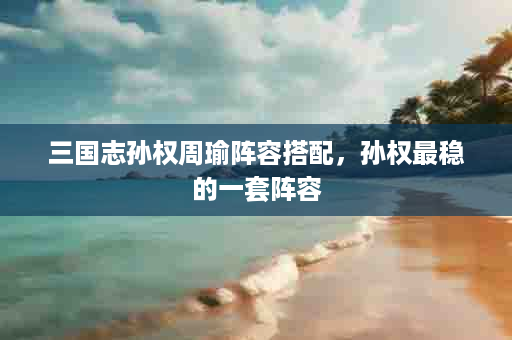 三国志孙权周瑜阵容搭配，孙权最稳的一套阵容