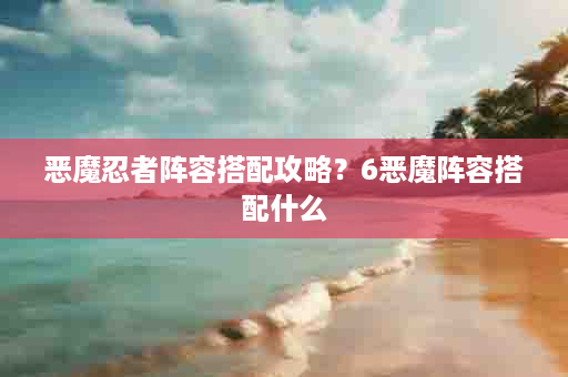 恶魔忍者阵容搭配攻略？6恶魔阵容搭配什么