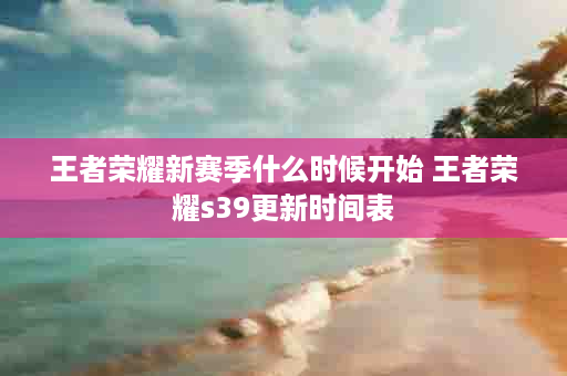 王者荣耀新赛季什么时候开始 王者荣耀s39更新时间表