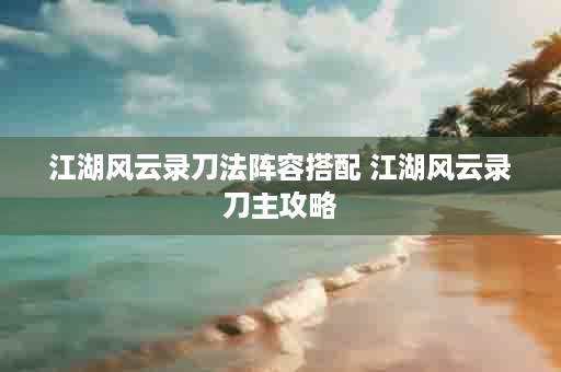 江湖风云录刀法阵容搭配 江湖风云录刀主攻略