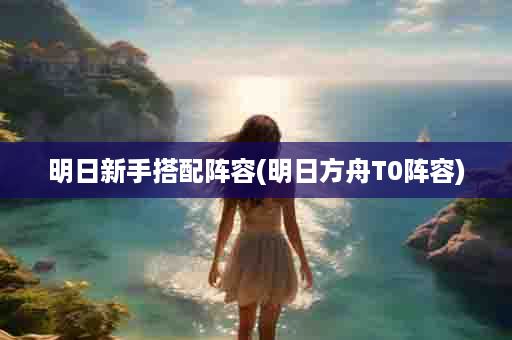明日新手搭配阵容(明日方舟T0阵容)