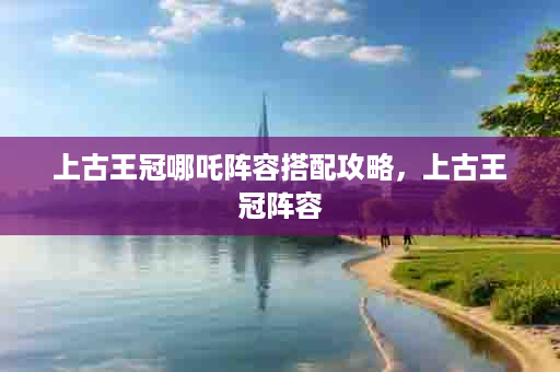 上古王冠哪吒阵容搭配攻略，上古王冠阵容