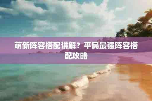 萌新阵容搭配讲解？平民最强阵容搭配攻略