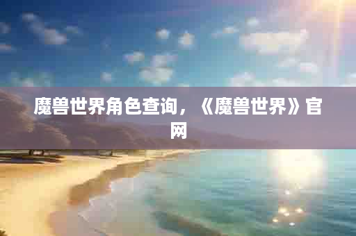 魔兽世界角色查询，《魔兽世界》官网