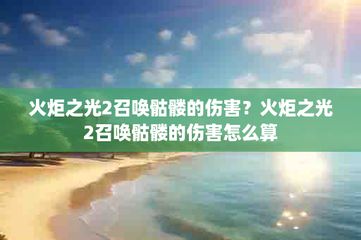 火炬之光2召唤骷髅的伤害？火炬之光2召唤骷髅的伤害怎么算