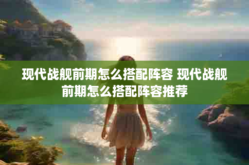 现代战舰前期怎么搭配阵容 现代战舰前期怎么搭配阵容推荐