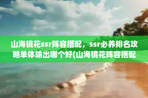 山海镜花ssr阵容搭配，ssr必养排名攻略单体输出哪个好(山海镜花阵容搭配最强阵容推荐)