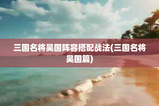 三国名将吴国阵容搭配战法(三国名将吴国篇)