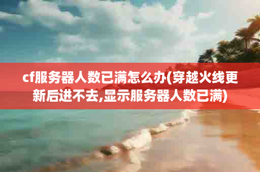 cf服务器人数已满怎么办(穿越火线更新后进不去,显示服务器人数已满)