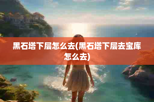 黑石塔下层怎么去(黑石塔下层去宝库怎么去)