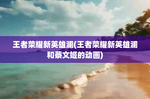 王者荣耀新英雄澜(王者荣耀新英雄澜和蔡文姬的动画)