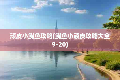 顽皮小鳄鱼攻略(鳄鱼小顽皮攻略大全9-20)