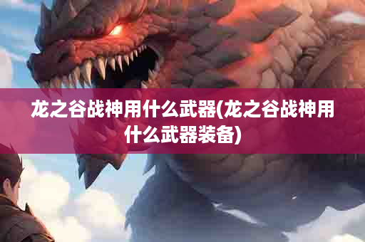 龙之谷战神用什么武器(龙之谷战神用什么武器装备)