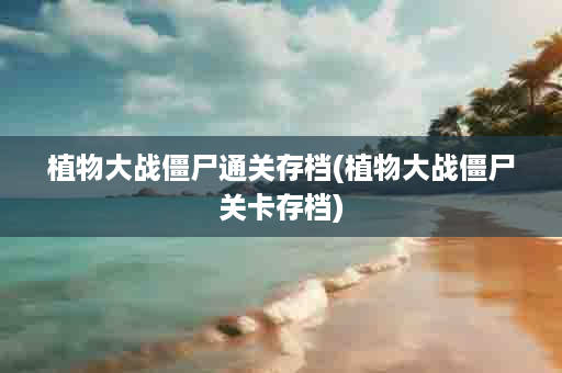 植物大战僵尸通关存档(植物大战僵尸关卡存档)