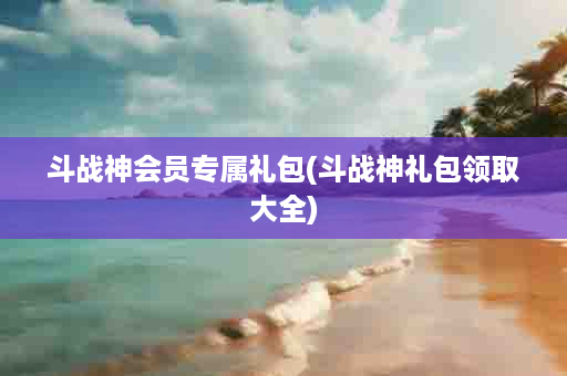 斗战神会员专属礼包(斗战神礼包领取大全)