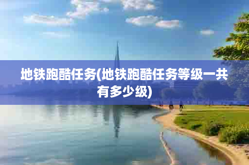 地铁跑酷任务(地铁跑酷任务等级一共有多少级)