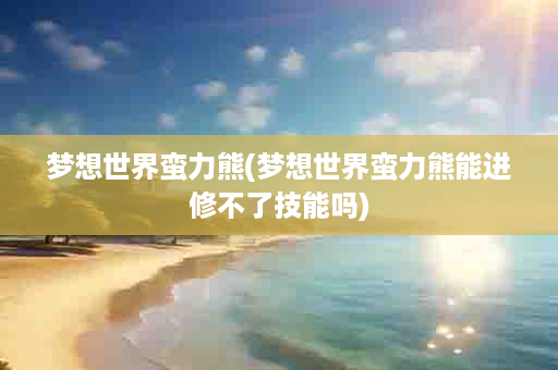 梦想世界蛮力熊(梦想世界蛮力熊能进修不了技能吗)