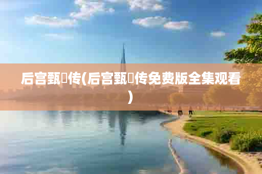 后宫甄嬛传(后宫甄嬛传免费版全集观看)