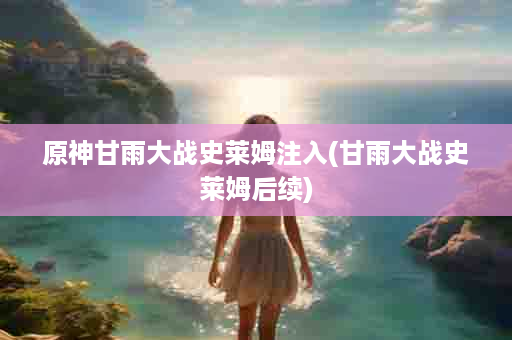 原神甘雨大战史莱姆注入(甘雨大战史莱姆后续)