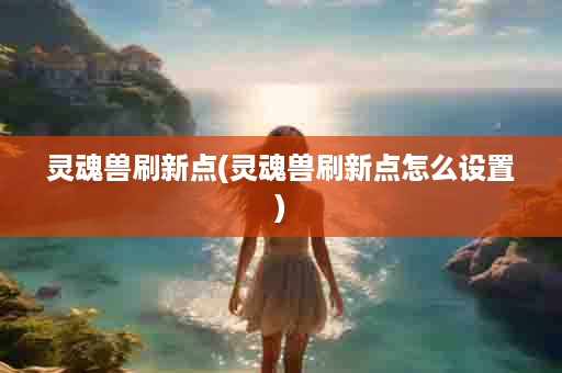 灵魂兽刷新点(灵魂兽刷新点怎么设置)