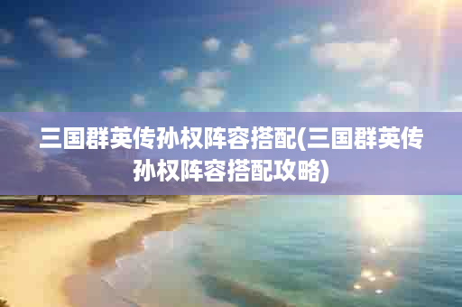 三国群英传孙权阵容搭配(三国群英传孙权阵容搭配攻略)