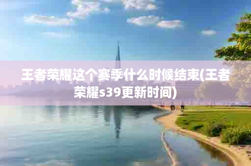 王者荣耀这个赛季什么时候结束(王者荣耀s39更新时间)