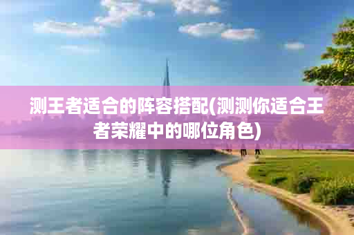 测王者适合的阵容搭配(测测你适合王者荣耀中的哪位角色)