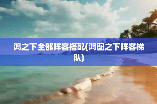 鸿之下全部阵容搭配(鸿图之下阵容梯队)
