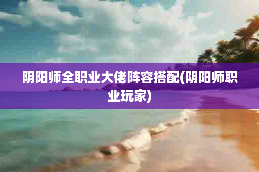 阴阳师全职业大佬阵容搭配(阴阳师职业玩家)