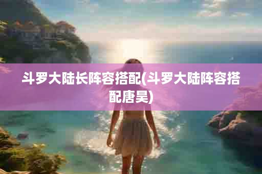 斗罗大陆长阵容搭配(斗罗大陆阵容搭配唐昊)