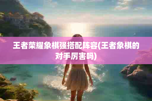王者荣耀象棋强搭配阵容(王者象棋的对手厉害吗)