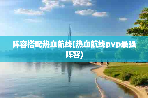 阵容搭配热血航线(热血航线pvp最强阵容)
