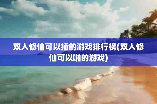 双人修仙可以插的游戏排行榜(双人修仙可以啪的游戏)