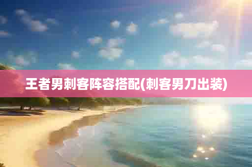 王者男刺客阵容搭配(刺客男刀出装)