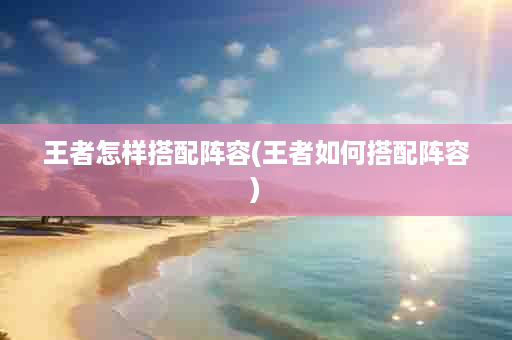 王者怎样搭配阵容(王者如何搭配阵容)