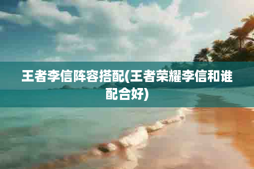王者李信阵容搭配(王者荣耀李信和谁配合好)