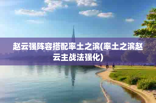 赵云强阵容搭配率土之滨(率土之滨赵云主战法强化)