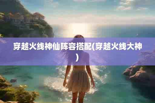 穿越火线神仙阵容搭配(穿越火线大神)