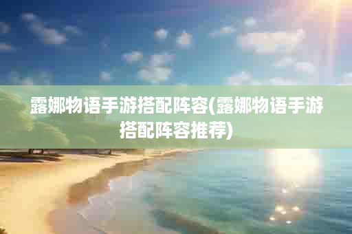 露娜物语手游搭配阵容(露娜物语手游搭配阵容推荐)