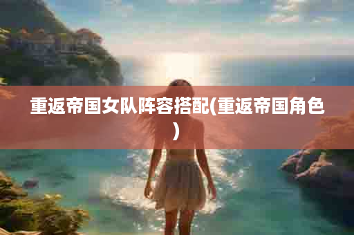 重返帝国女队阵容搭配(重返帝国角色)