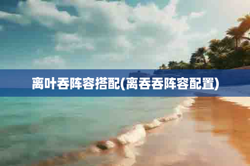离叶吞阵容搭配(离吞吞阵容配置)