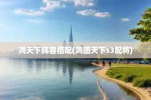 鸿天下阵容搭配(鸿图天下s3配将)